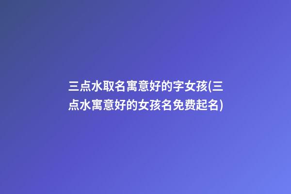 三点水取名寓意好的字女孩(三点水寓意好的女孩名免费起名)
