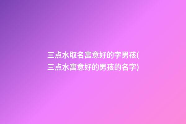 三点水取名寓意好的字男孩(三点水寓意好的男孩的名字)