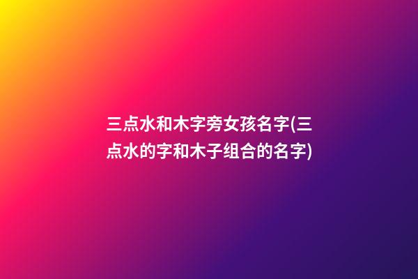 三点水和木字旁女孩名字(三点水的字和木子组合的名字)