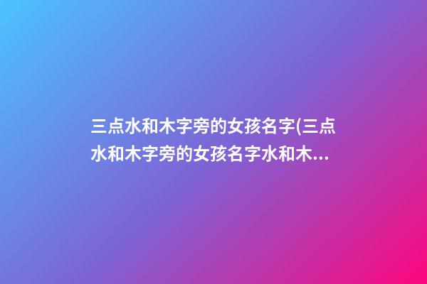 三点水和木字旁的女孩名字(三点水和木字旁的女孩名字水和木寓意好的字)