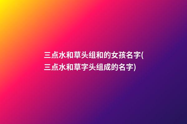 三点水和草头组和的女孩名字(三点水和草字头组成的名字)