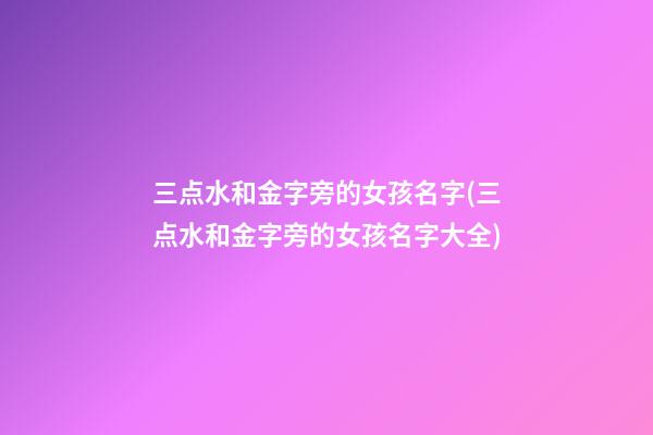 三点水和金字旁的女孩名字(三点水和金字旁的女孩名字大全)