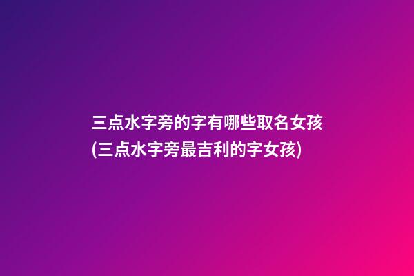 三点水字旁的字有哪些取名女孩(三点水字旁最吉利的字女孩)