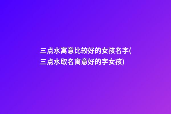 三点水寓意比较好的女孩名字(三点水取名寓意好的字女孩)