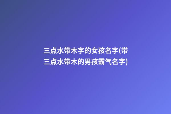 三点水带木字的女孩名字(带三点水带木的男孩霸气名字)