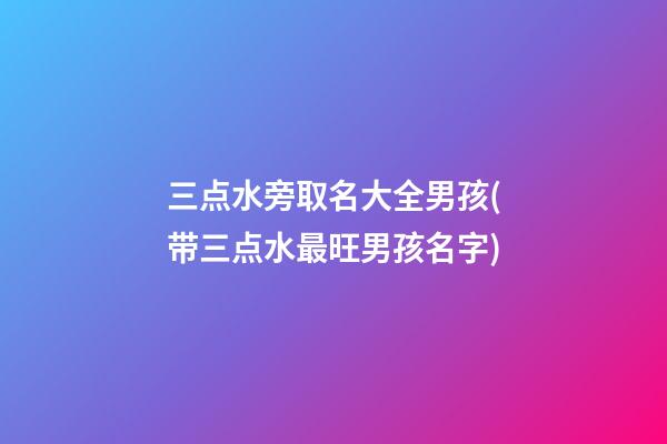三点水旁取名大全男孩(带三点水最旺男孩名字)