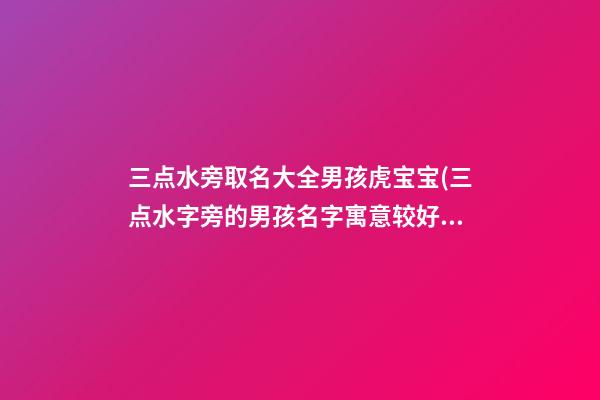 三点水旁取名大全男孩虎宝宝(三点水字旁的男孩名字寓意较好的字)