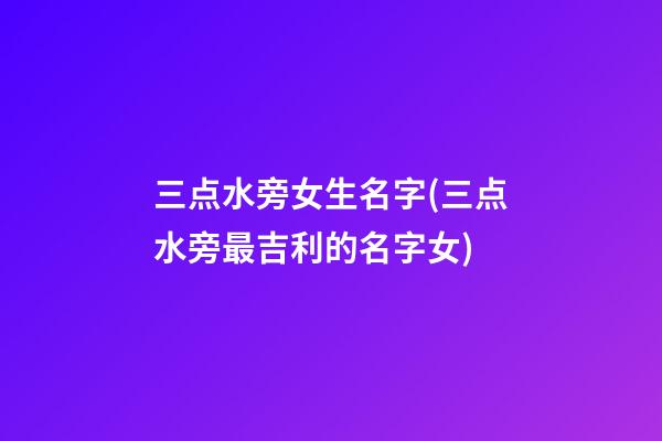 三点水旁女生名字(三点水旁最吉利的名字女)