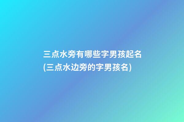 三点水旁有哪些字男孩起名(三点水边旁的字男孩名)