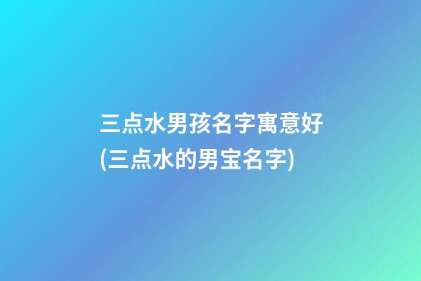 三点水男孩名字寓意好(三点水的男宝名字)