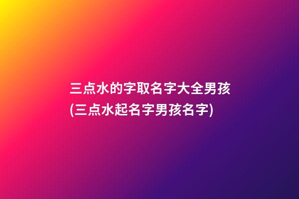 三点水的字取名字大全男孩(三点水起名字男孩名字)