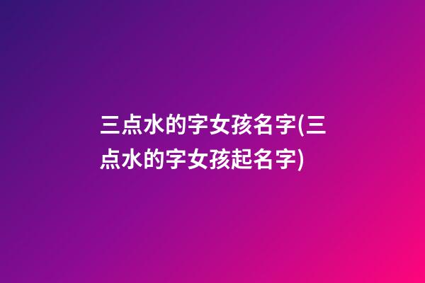 三点水的字女孩名字(三点水的字女孩起名字)