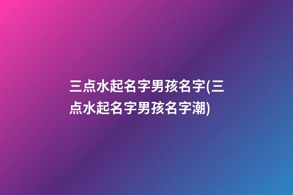 三点水起名字男孩名字(三点水起名字男孩名字潮)