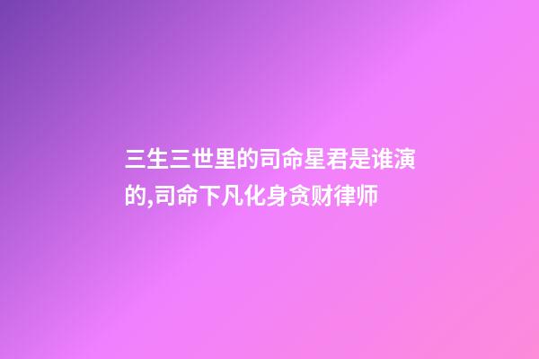 三生三世里的司命星君是谁演的,司命下凡化身贪财律师-第1张-观点-玄机派