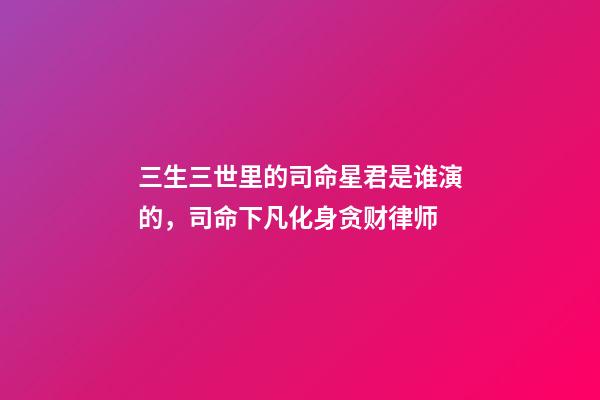 三生三世里的司命星君是谁演的，司命下凡化身贪财律师-第1张-观点-玄机派