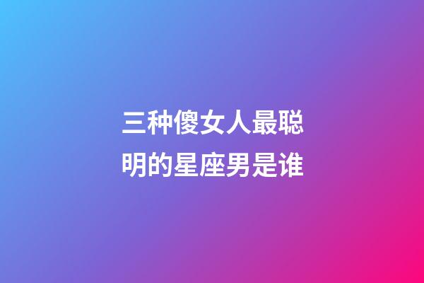 三种傻女人最聪明的星座男是谁-第1张-星座运势-玄机派
