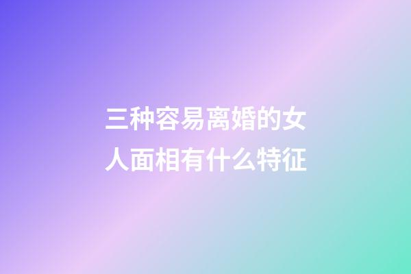 三种容易离婚的女人面相有什么特征