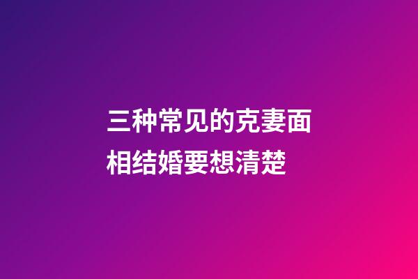 三种常见的克妻面相结婚要想清楚