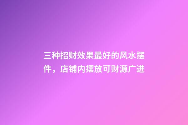 三种招财效果最好的风水摆件，店铺内摆放可财源广进