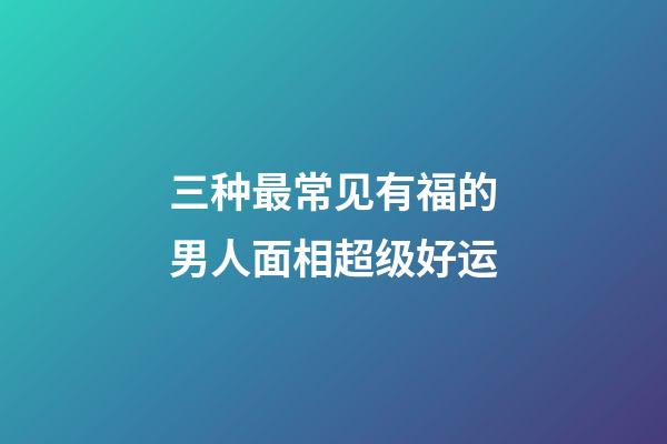 三种最常见有福的男人面相超级好运