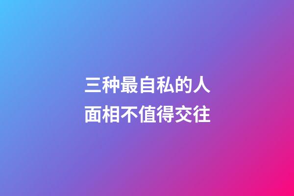 三种最自私的人面相不值得交往