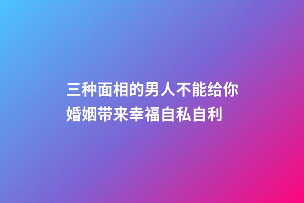 三种面相的男人不能给你婚姻带来幸福自私自利