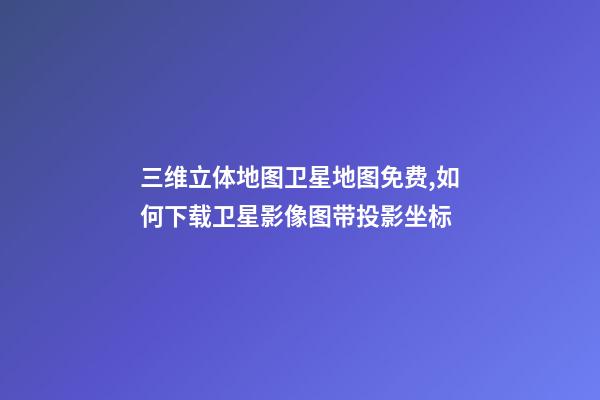 三维立体地图卫星地图免费,如何下载卫星影像图带投影坐标-第1张-观点-玄机派
