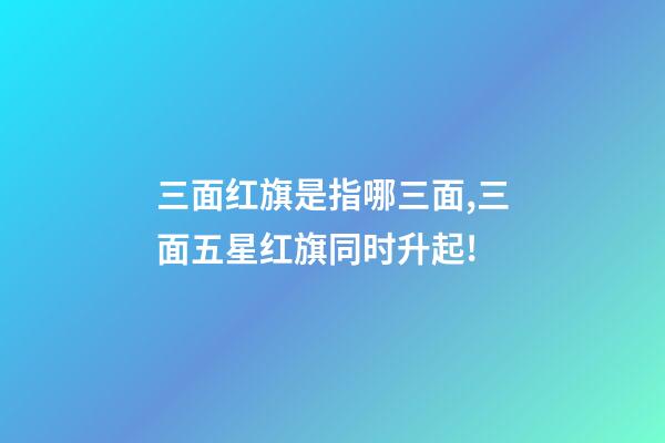 三面红旗是指哪三面,三面五星红旗同时升起!-第1张-观点-玄机派