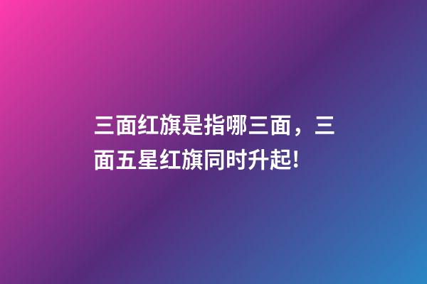三面红旗是指哪三面，三面五星红旗同时升起!-第1张-观点-玄机派