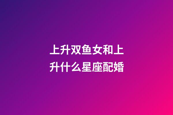 上升双鱼女和上升什么星座配婚-第1张-星座运势-玄机派