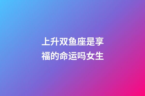 上升双鱼座是享福的命运吗女生-第1张-星座运势-玄机派