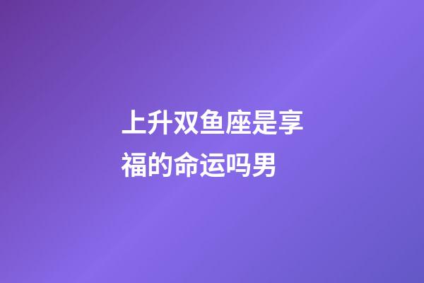 上升双鱼座是享福的命运吗男-第1张-星座运势-玄机派