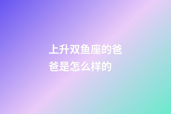 上升双鱼座的爸爸是怎么样的-第1张-星座运势-玄机派