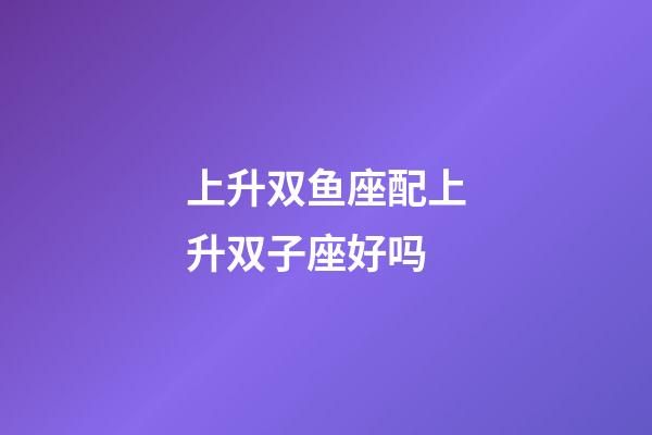 上升双鱼座配上升双子座好吗-第1张-星座运势-玄机派