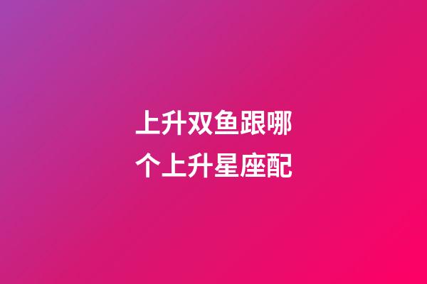 上升双鱼跟哪个上升星座配-第1张-星座运势-玄机派
