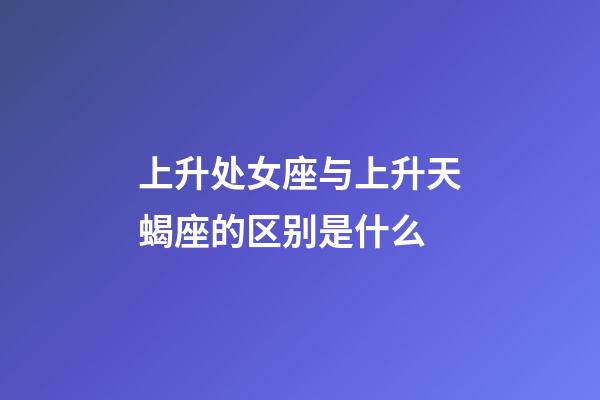 上升处女座与上升天蝎座的区别是什么-第1张-星座运势-玄机派