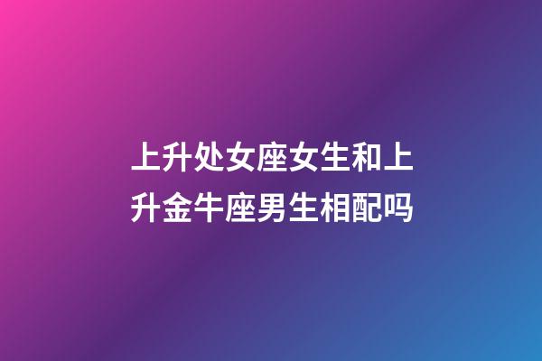 上升处女座女生和上升金牛座男生相配吗-第1张-星座运势-玄机派