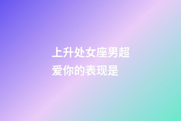 上升处女座男超爱你的表现是-第1张-星座运势-玄机派