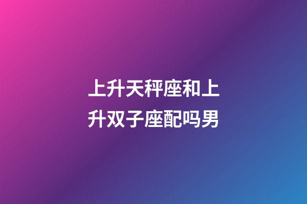 上升天秤座和上升双子座配吗男-第1张-星座运势-玄机派