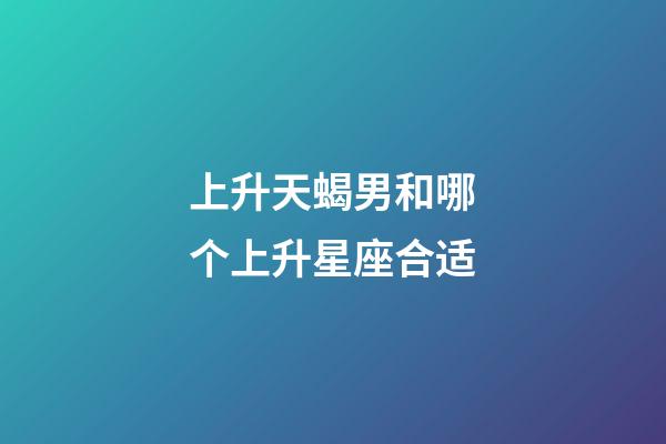 上升天蝎男和哪个上升星座合适-第1张-星座运势-玄机派