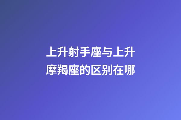上升射手座与上升摩羯座的区别在哪-第1张-星座运势-玄机派