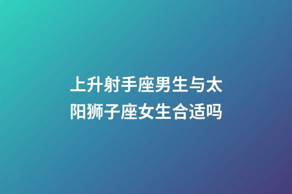 上升射手座男生与太阳狮子座女生合适吗-第1张-星座运势-玄机派