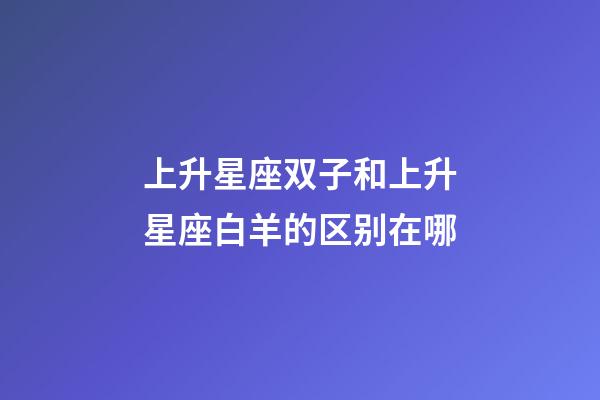 上升星座双子和上升星座白羊的区别在哪-第1张-星座运势-玄机派