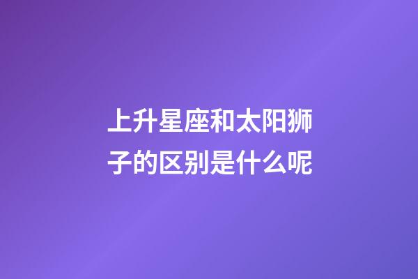 上升星座和太阳狮子的区别是什么呢-第1张-星座运势-玄机派