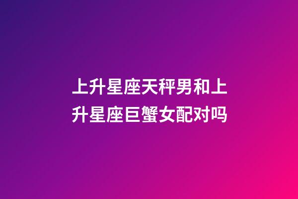 上升星座天秤男和上升星座巨蟹女配对吗-第1张-星座运势-玄机派