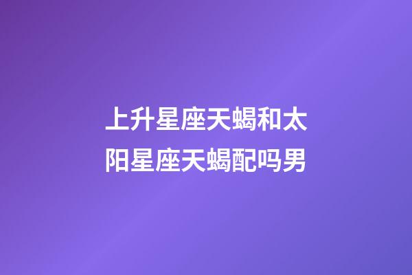 上升星座天蝎和太阳星座天蝎配吗男-第1张-星座运势-玄机派