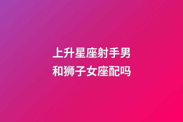 上升星座射手男和狮子女座配吗-第1张-星座运势-玄机派