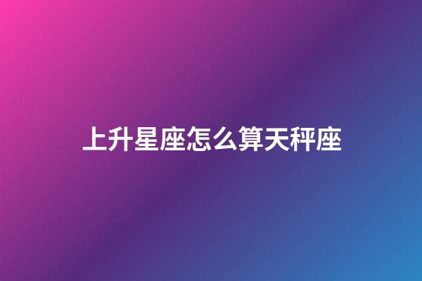 上升星座怎么算天秤座-第1张-星座运势-玄机派