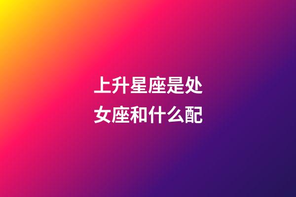 上升星座是处女座和什么配-第1张-星座运势-玄机派