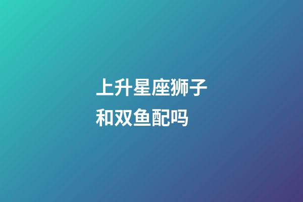 上升星座狮子和双鱼配吗-第1张-星座运势-玄机派